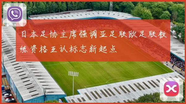 日本足协主席强调亚足联欧足联教练资格互认标志新起点