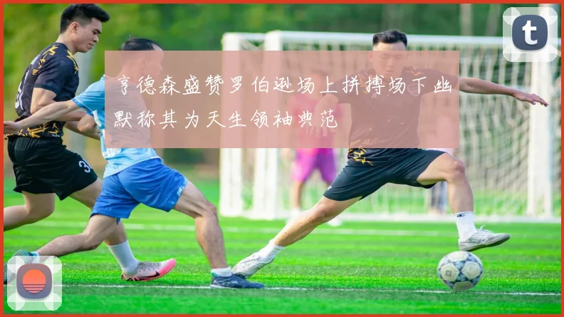 亨德森盛赞罗伯逊场上拼搏场下幽默称其为天生领袖典范