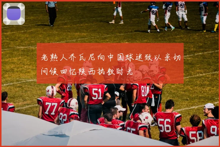 老熟人乔瓦尼向中国球迷致以亲切问候回忆陕西执教时光