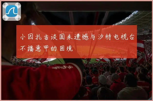 小因扎吉谈国米遗憾与沙特电视台不播意甲的困境