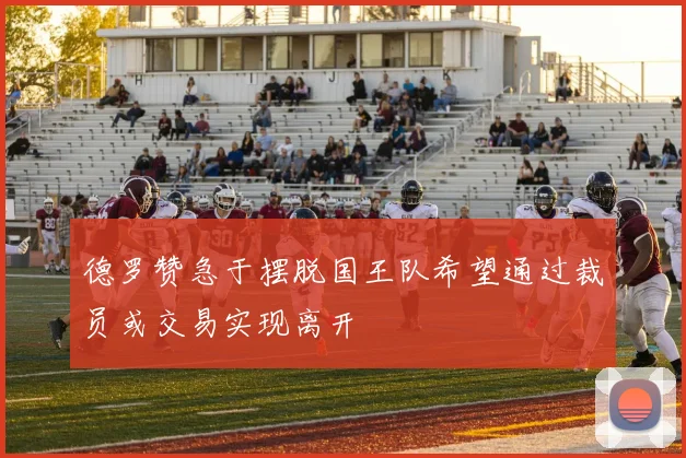 德罗赞急于摆脱国王队希望通过裁员或交易实现离开