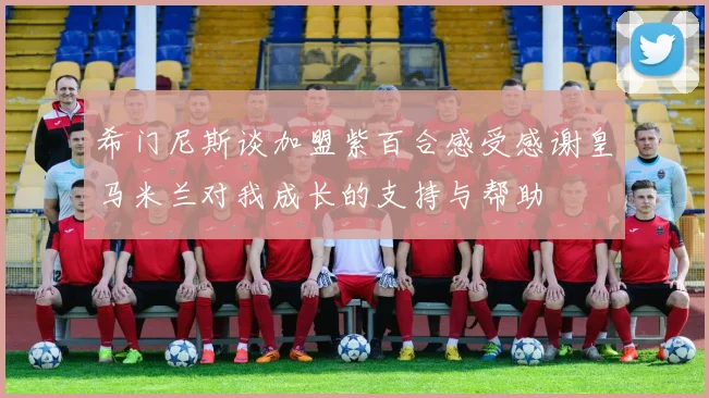 希门尼斯谈加盟紫百合感受感谢皇马米兰对我成长的支持与帮助