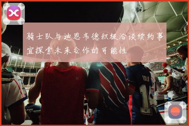 骑士队与迪恩韦德积极洽谈续约事宜探索未来合作的可能性