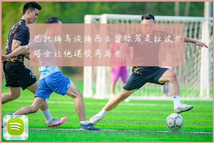 巴托梅乌谈梅西去留称若是拉波尔塔会让他退役再离开