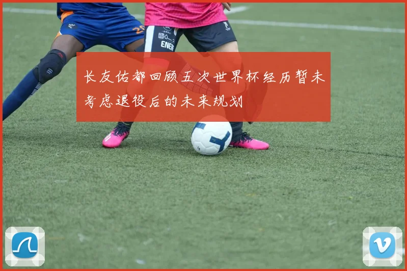 长友佑都回顾五次世界杯经历暂未考虑退役后的未来规划