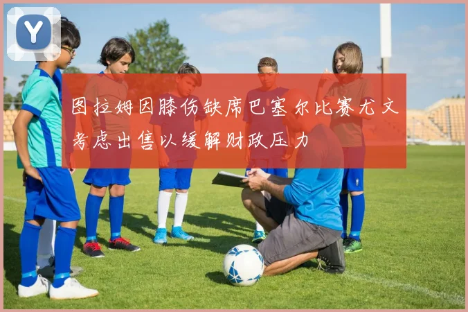 图拉姆因膝伤缺席巴塞尔比赛尤文考虑出售以缓解财政压力