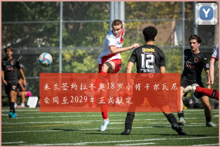 米兰签约拉齐奥18岁小将卡尔瓦尼合同至2029年正式敲定