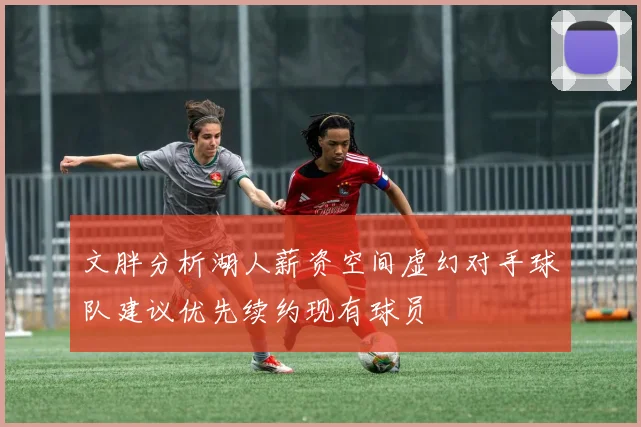 文胖分析湖人薪资空间虚幻对手球队建议优先续约现有球员