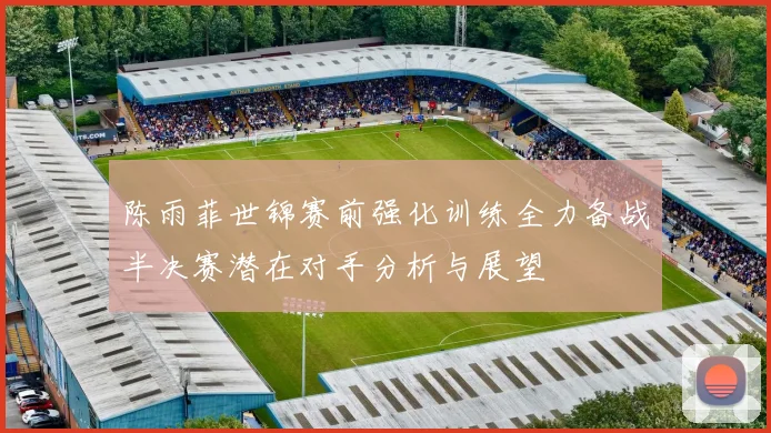 陈雨菲世锦赛前强化训练全力备战半决赛潜在对手分析与展望