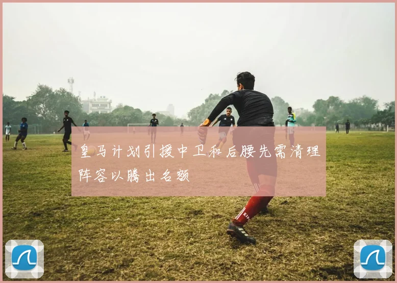 皇马计划引援中卫和后腰先需清理阵容以腾出名额
