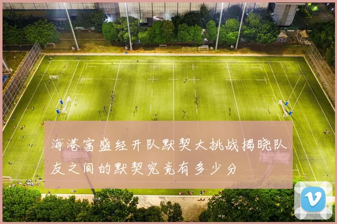 海港富盛经开队默契大挑战揭晓队友之间的默契究竟有多少分