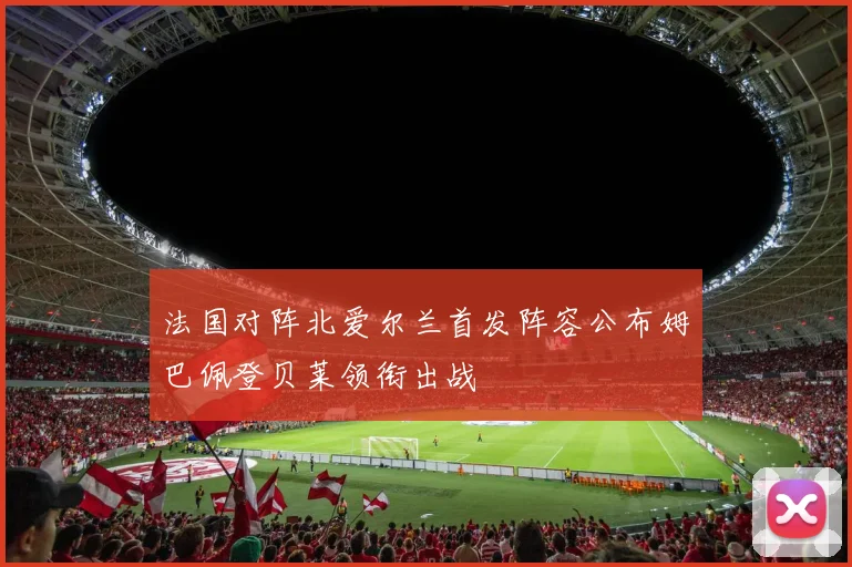 法国对阵北爱尔兰首发阵容公布姆巴佩登贝莱领衔出战