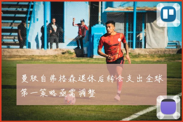 曼联自弗格森退休后转会支出全球第一策略亟需调整
