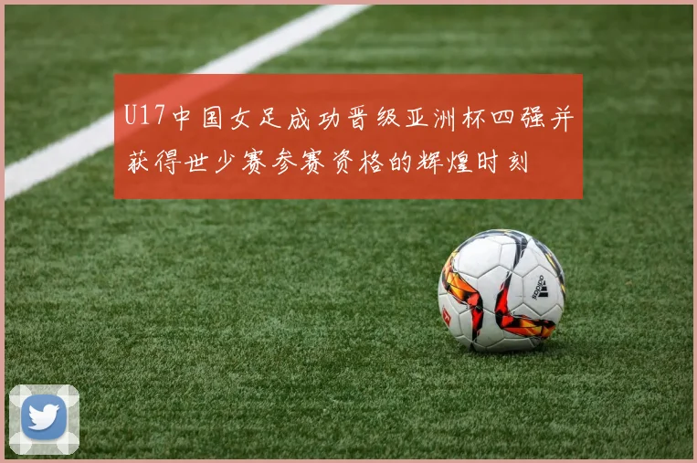 U17中国女足成功晋级亚洲杯四强并获得世少赛参赛资格的辉煌时刻