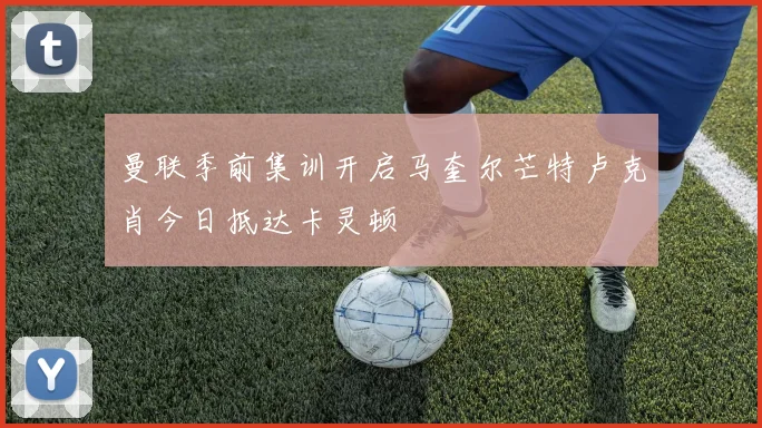 曼联季前集训开启马奎尔芒特卢克肖今日抵达卡灵顿