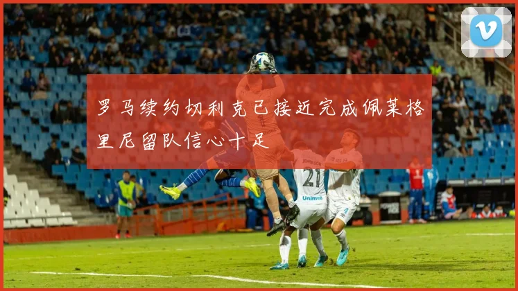 罗马续约切利克已接近完成佩莱格里尼留队信心十足