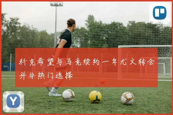 科克希望与马竞续约一年尤文转会并非热门选择