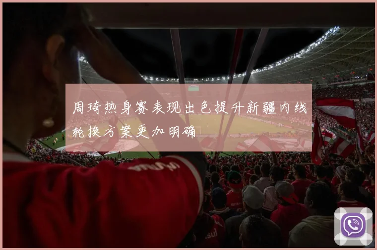 周琦热身赛表现出色提升新疆内线轮换方案更加明确