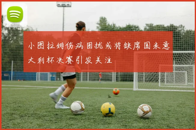 小图拉姆伤病困扰或将缺席国米意大利杯决赛引发关注