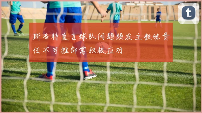 斯洛特直言球队问题频发主教练责任不可推卸需积极应对