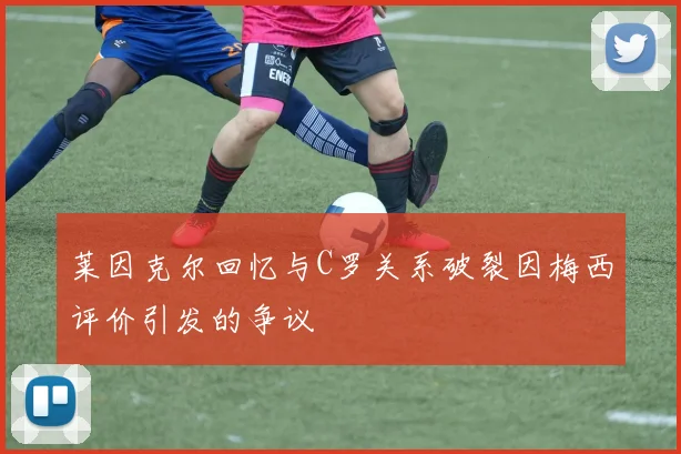 莱因克尔回忆与C罗关系破裂因梅西评价引发的争议